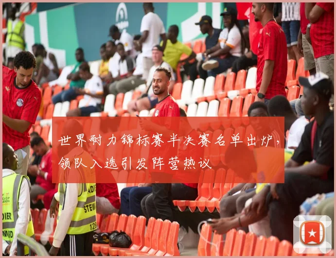 世界耐力锦标赛半决赛名单出炉,领队入选引发阵营热议 - 虎扑体育推荐