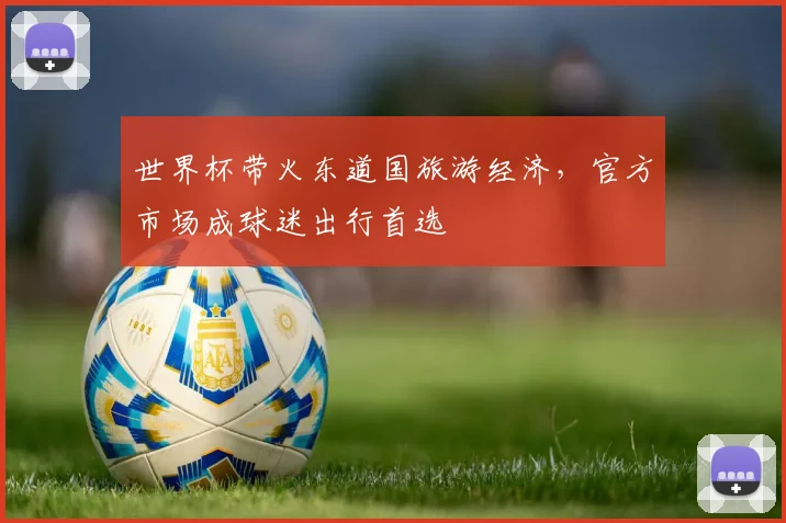 世界杯带火东道国旅游经济,官方市场成球迷出行首选 - 虎扑体育推荐