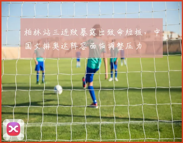 柏林站三连败暴露出致命短板,中国女排奥运阵容面临调整压力 - 虎扑体育推荐