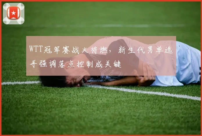 WTT冠军赛战火将燃,新生代男单选手强调落点控制成关键 - 虎扑体育推荐