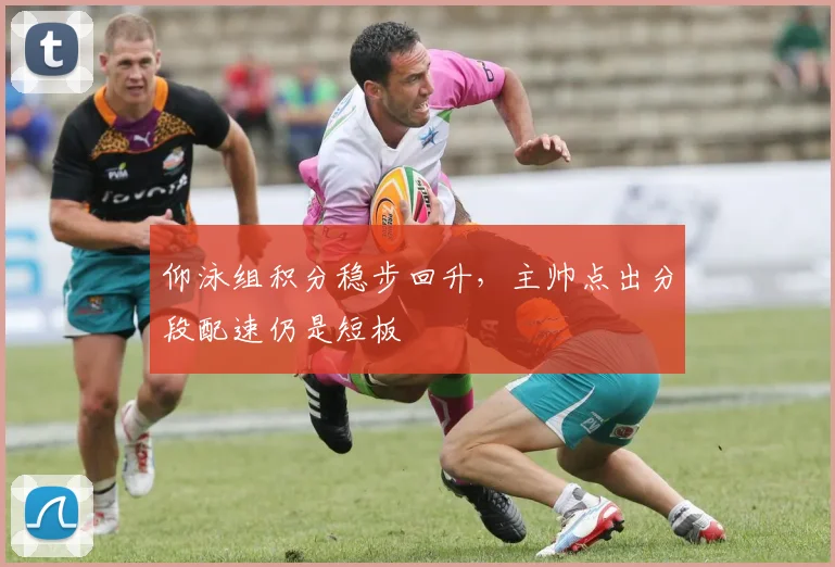 仰泳组积分稳步回升，主帅点出分段配速仍是短板 - 虎扑体育推荐