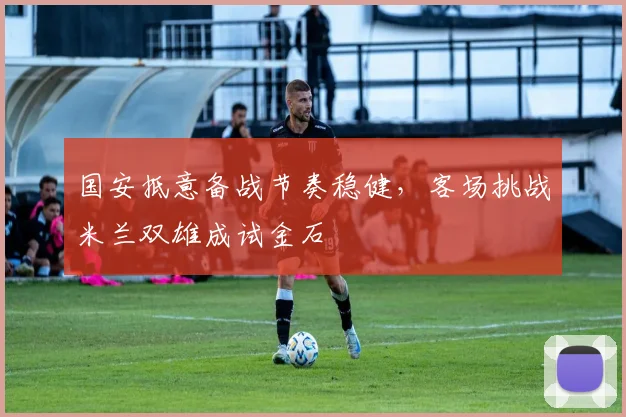国安抵意备战节奏稳健，客场挑战米兰双雄成试金石 - 虎扑体育资讯