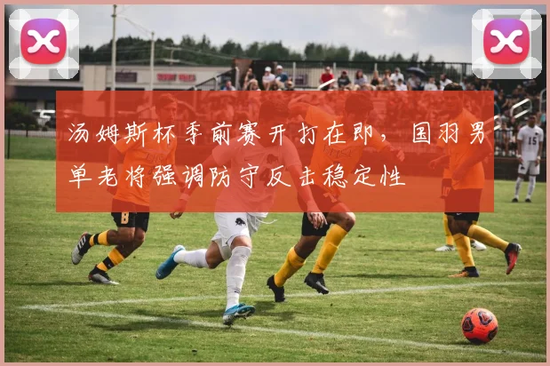 汤姆斯杯季前赛开打在即，国羽男单老将强调防守反击稳定性 - 虎扑体育推荐