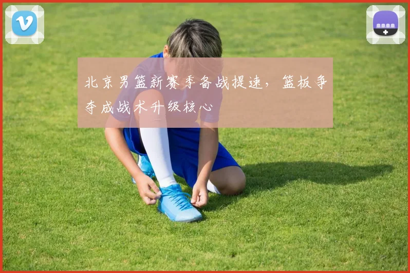 北京男篮新赛季备战提速,篮板争夺成战术升级核心 - 虎扑体育推荐
