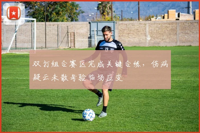 双打组合赛区完成关键合练,伤病疑云未散考验临场应变 - 虎扑体育推荐
