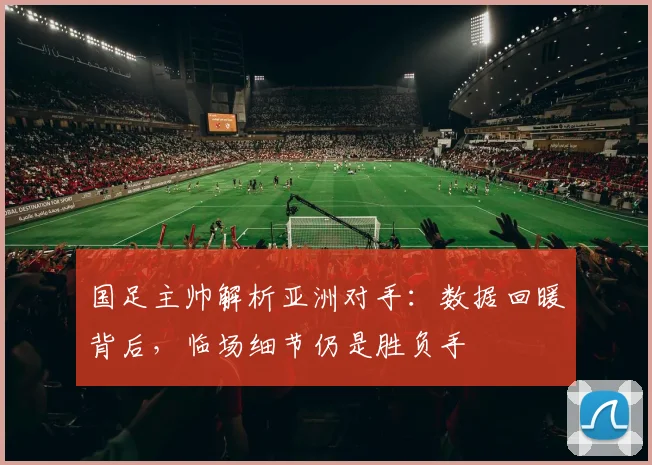 国足主帅解析亚洲对手:数据回暖背后,临场细节仍是胜负手 - 虎扑体育推荐