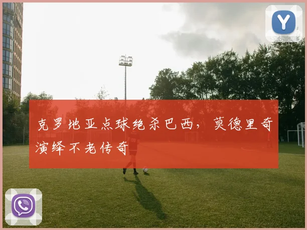 克罗地亚点球绝杀巴西,莫德里奇演绎不老传奇 - 虎扑体育推荐