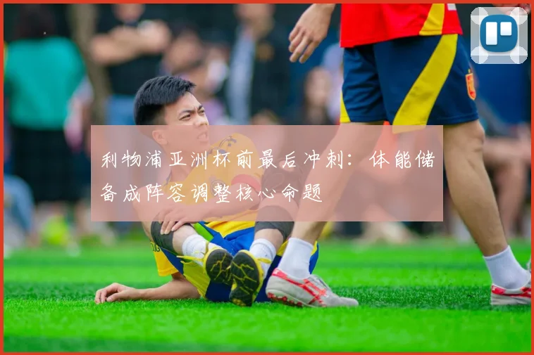 利物浦亚洲杯前最后冲刺：体能储备成阵容调整核心命题 - 虎扑体育推荐