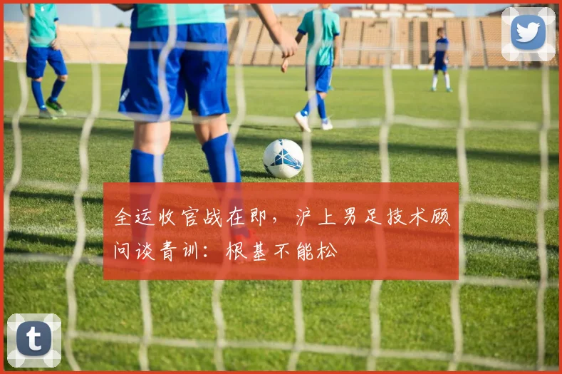全运收官战在即,沪上男足技术顾问谈青训:根基不能松 - 虎扑体育推荐