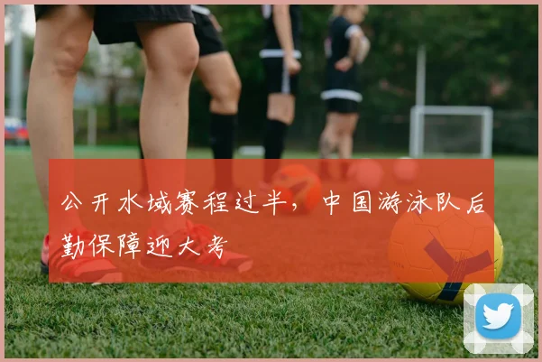 公开水域赛程过半,中国游泳队后勤保障迎大考 - 虎扑体育推荐