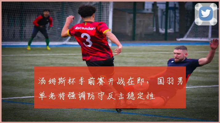 汤姆斯杯季前赛开战在即，国羽男单老将强调防守反击稳定性 - 虎扑体育推荐