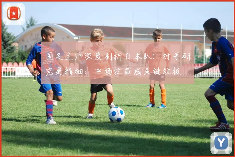 国足主帅深度剖析日本队：对手研究更精细，中场拦截成关键短板 - 虎扑体育资讯