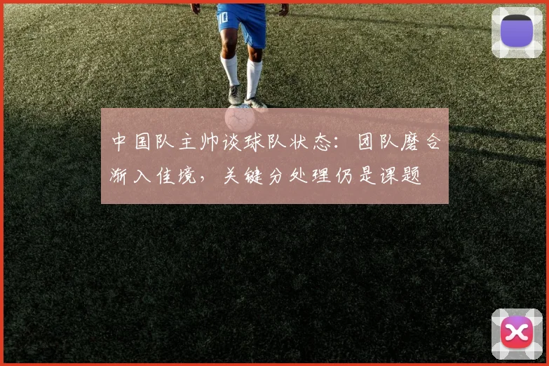 中国队主帅谈球队状态:团队磨合渐入佳境,关键分处理仍是课题 - 虎扑体育推荐