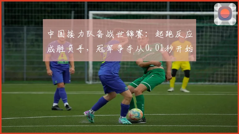 中国接力队备战世锦赛：起跑反应成胜负手，冠军争夺从0.01秒开始 - 虎扑体育推荐