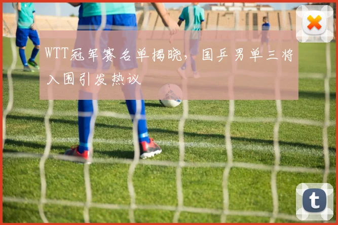 WTT冠军赛名单揭晓,国乒男单三将入围引发热议 - 虎扑体育推荐