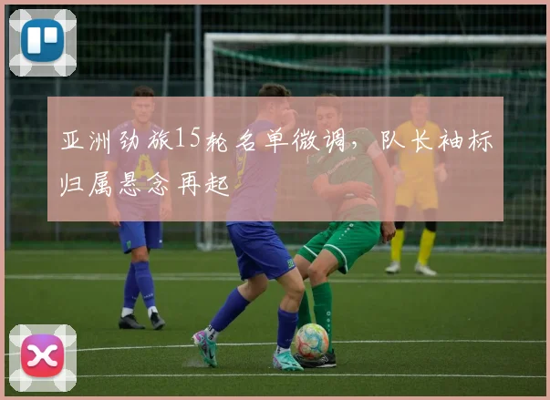亚洲劲旅15轮名单微调,队长袖标归属悬念再起 - 虎扑体育推荐