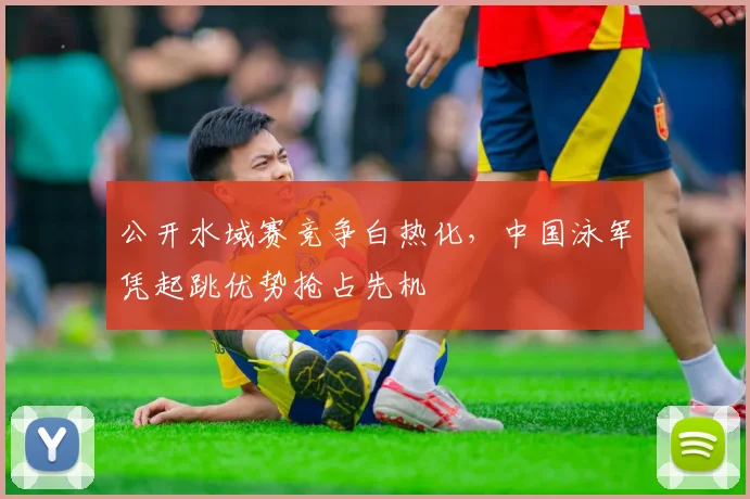 公开水域赛竞争白热化,中国泳军凭起跳优势抢占先机 - 虎扑体育推荐