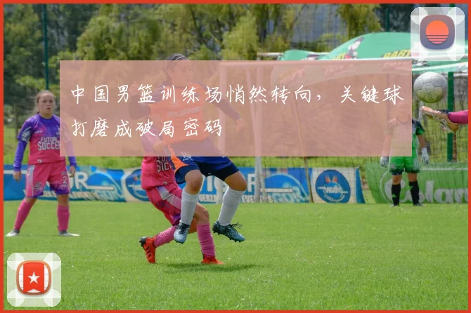 中国男篮训练场悄然转向,关键球打磨成破局密码 - 虎扑体育推荐
