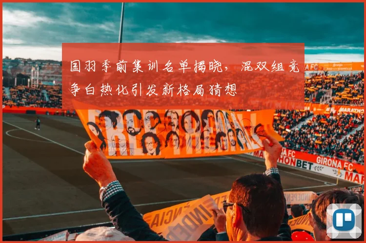 国羽季前集训名单揭晓，混双组竞争白热化引发新格局猜想 - 虎扑体育资讯