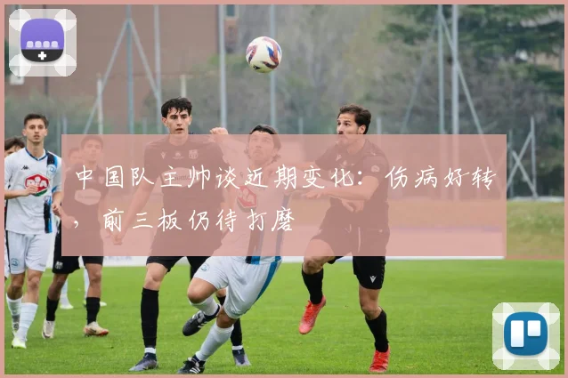 中国队主帅谈近期变化：伤病好转，前三板仍待打磨 - 虎扑体育推荐