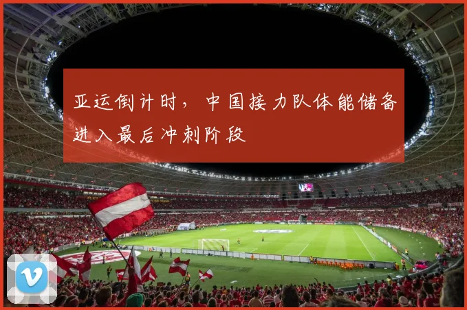 亚运倒计时，中国接力队体能储备进入最后冲刺阶段 - 虎扑体育推荐