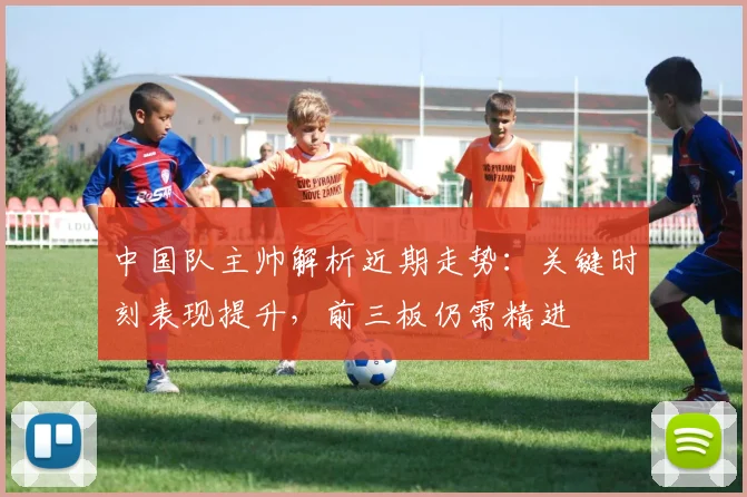 中国队主帅解析近期走势:关键时刻表现提升,前三板仍需精进 - 虎扑体育推荐