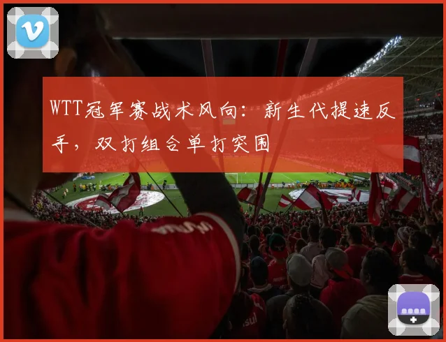 WTT冠军赛战术风向:新生代提速反手,双打组合单打突围 - 虎扑体育推荐