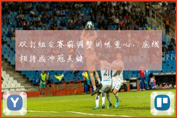 双打组合赛前调整训练重心,底线相持成冲冠关键 - 虎扑体育推荐
