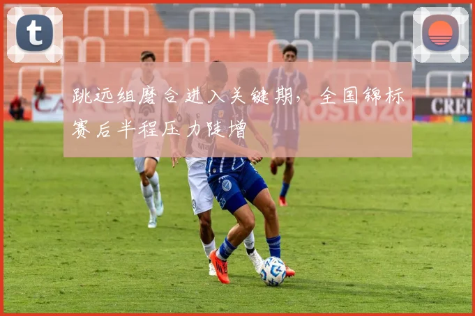 跳远组磨合进入关键期,全国锦标赛后半程压力陡增 - 虎扑体育推荐