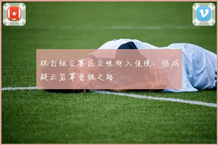 双打组合赛区合练渐入佳境,伤病疑云笼罩晋级之路 - 虎扑体育推荐