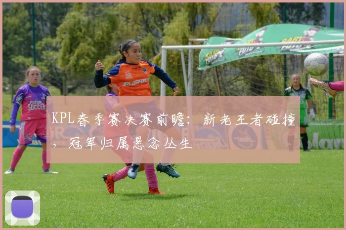 KPL春季赛决赛前瞻:新老王者碰撞,冠军归属悬念丛生 - 虎扑体育推荐