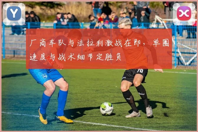 厂商车队与法拉利激战在即,单圈速度与战术细节定胜负 - 虎扑体育推荐
