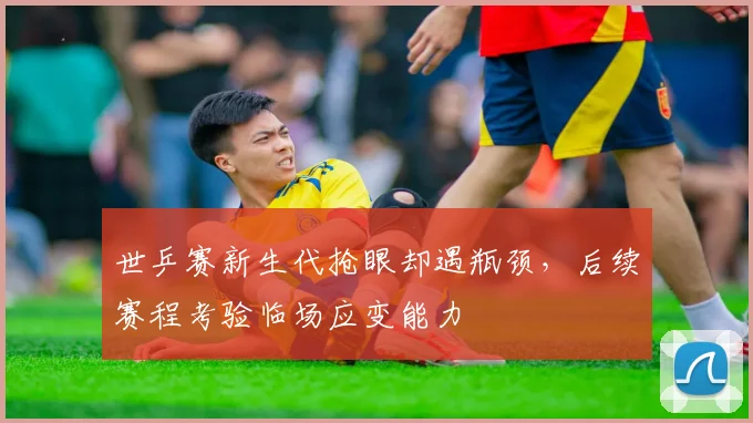 世乒赛新生代抢眼却遇瓶颈,后续赛程考验临场应变能力 - 虎扑体育推荐