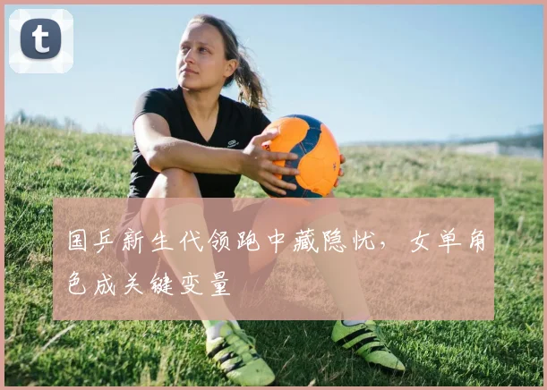国乒新生代领跑中藏隐忧，女单角色成关键变量 - 虎扑体育资讯