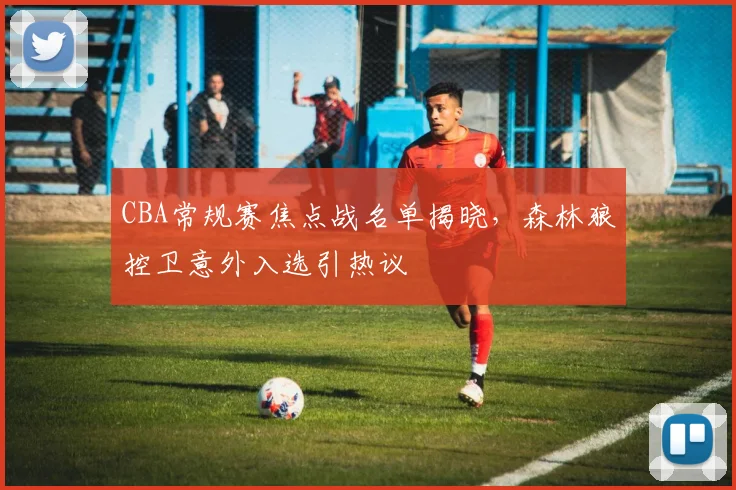 CBA常规赛焦点战名单揭晓,森林狼控卫意外入选引热议 - 虎扑体育推荐