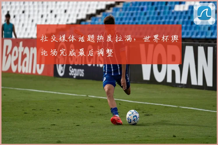 社交媒体话题热度拉满,世界杯舆论场完成最后调整 - 虎扑体育推荐