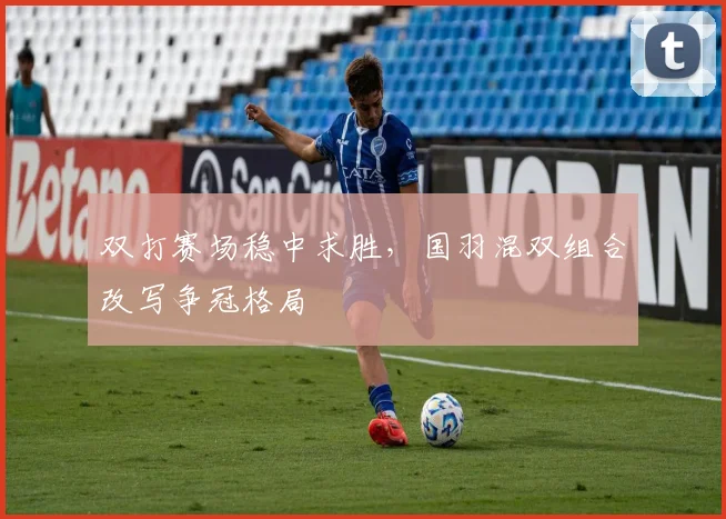 双打赛场稳中求胜，国羽混双组合改写争冠格局 - 虎扑体育推荐