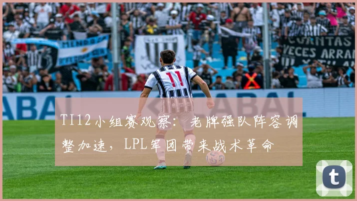 TI12小组赛观察:老牌强队阵容调整加速,LPL军团带来战术革命 - 虎扑体育推荐