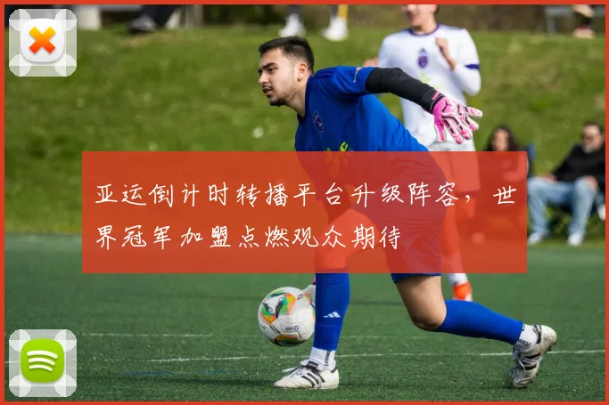 亚运倒计时转播平台升级阵容,世界冠军加盟点燃观众期待 - 虎扑体育推荐