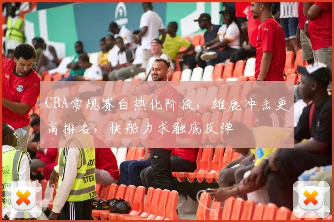 CBA常规赛白热化阶段，雄鹿冲击更高排名，快船力求触底反弹 - 虎扑体育推荐