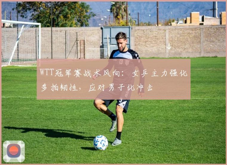 WTT冠军赛战术风向:女乒主力强化多拍韧性,应对男子化冲击 - 虎扑体育推荐