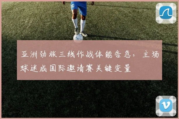 亚洲劲旅三线作战体能告急,主场球迷成国际邀请赛关键变量 - 虎扑体育推荐