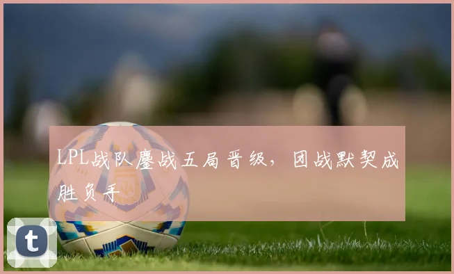 LPL战队鏖战五局晋级,团战默契成胜负手 - 虎扑体育推荐