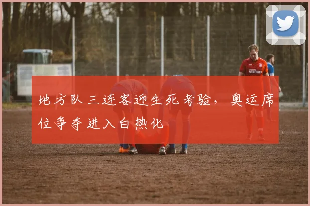 地方队三连客迎生死考验，奥运席位争夺进入白热化 - 虎扑体育精选