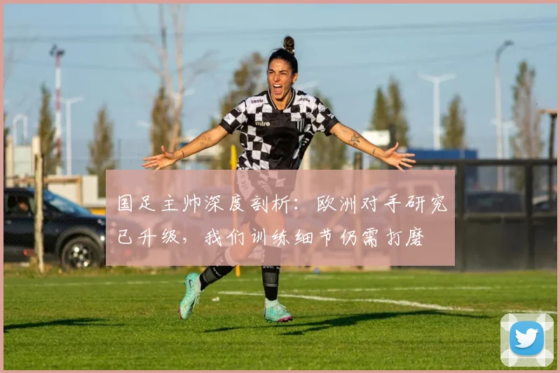 国足主帅深度剖析:欧洲对手研究已升级,我们训练细节仍需打磨 - 虎扑体育推荐