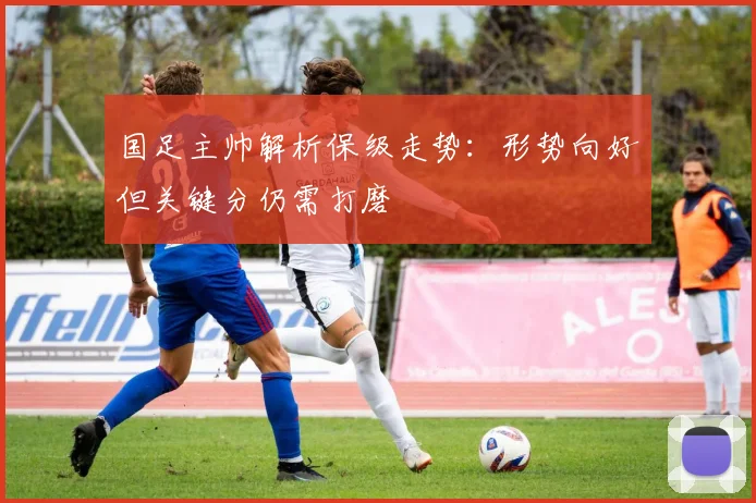 国足主帅解析保级走势：形势向好但关键分仍需打磨 - 虎扑体育精选